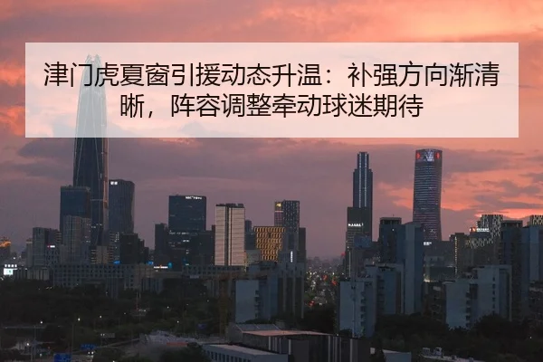 津门虎夏窗引援动态升温：补强方向渐清晰，阵容调整牵动球迷期待
